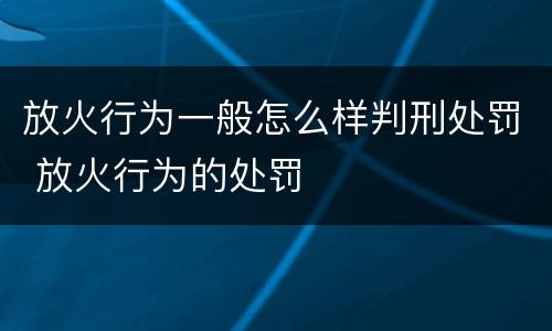 放火行为一般怎么样判刑处罚 放火行为的处罚