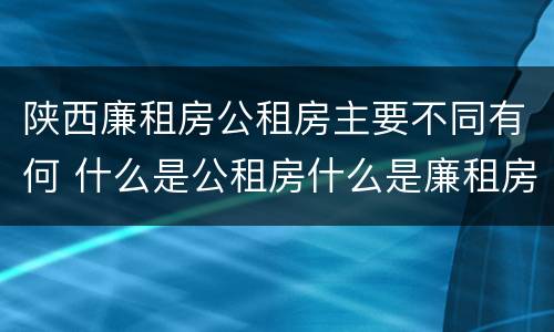 陕西廉租房公租房主要不同有何 什么是公租房什么是廉租房
