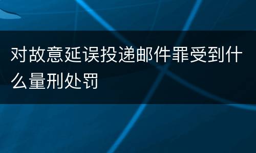 对故意延误投递邮件罪受到什么量刑处罚