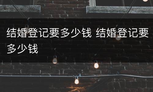 结婚登记要多少钱 结婚登记要多少钱