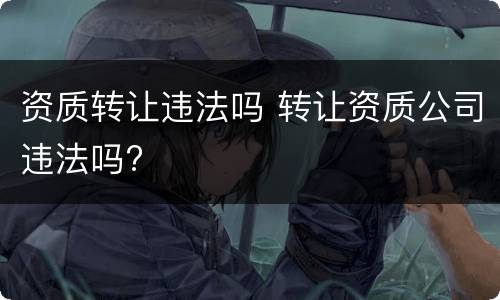 资质转让违法吗 转让资质公司违法吗?