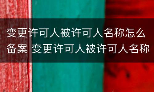 变更许可人被许可人名称怎么备案 变更许可人被许可人名称怎么备案的