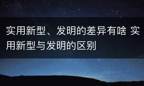 实用新型、发明的差异有啥 实用新型与发明的区别