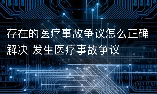 存在的医疗事故争议怎么正确解决 发生医疗事故争议