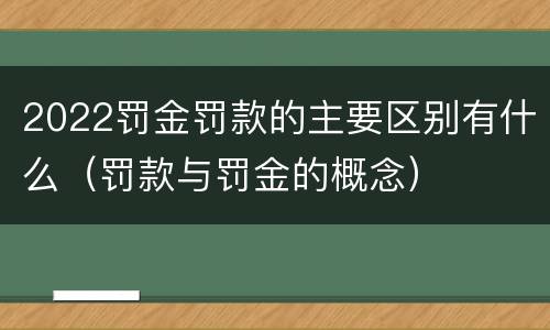 2022罚金罚款的主要区别有什么（罚款与罚金的概念）