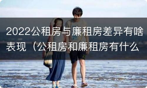 2022公租房与廉租房差异有啥表现（公租房和廉租房有什么区别?2019年的）