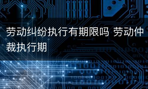 劳动纠纷执行有期限吗 劳动仲裁执行期