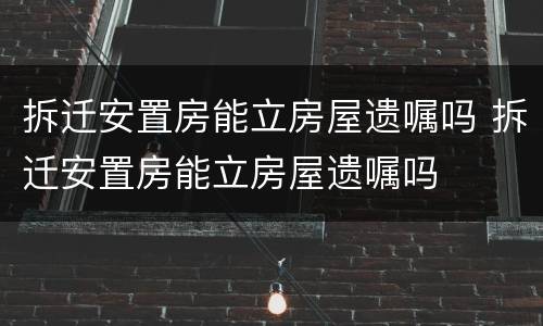 拆迁安置房能立房屋遗嘱吗 拆迁安置房能立房屋遗嘱吗