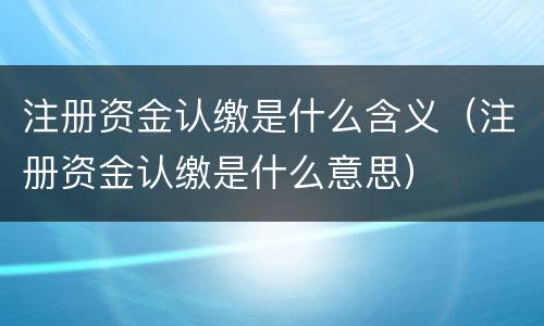 注册资金认缴是什么含义（注册资金认缴是什么意思）