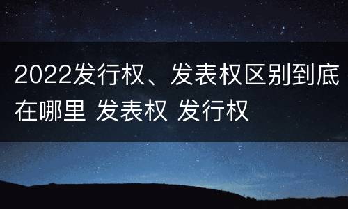 2022发行权、发表权区别到底在哪里 发表权 发行权