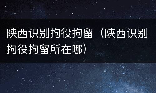 陕西识别拘役拘留（陕西识别拘役拘留所在哪）