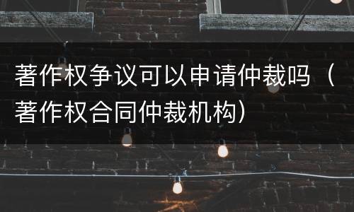 著作权争议可以申请仲裁吗（著作权合同仲裁机构）