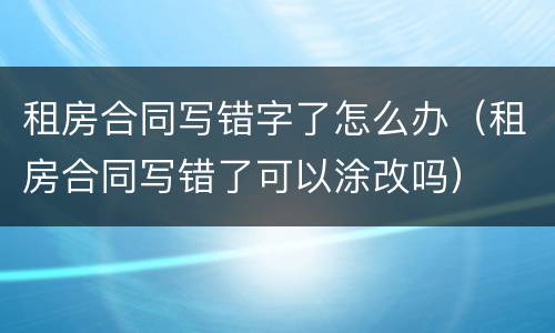 租房合同写错字了怎么办（租房合同写错了可以涂改吗）