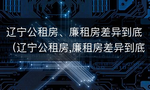 辽宁公租房、廉租房差异到底（辽宁公租房,廉租房差异到底有多大）