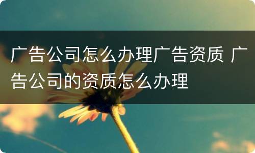 广告公司怎么办理广告资质 广告公司的资质怎么办理