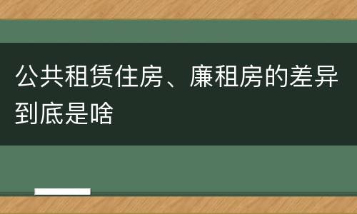 公共租赁住房、廉租房的差异到底是啥