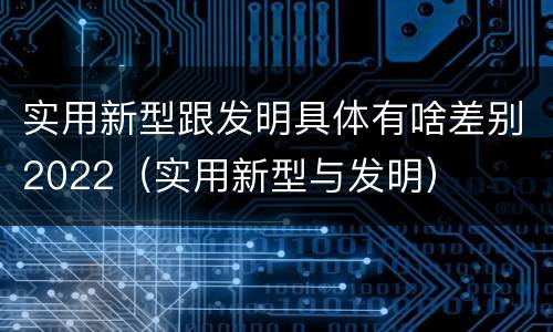 实用新型跟发明具体有啥差别2022（实用新型与发明）
