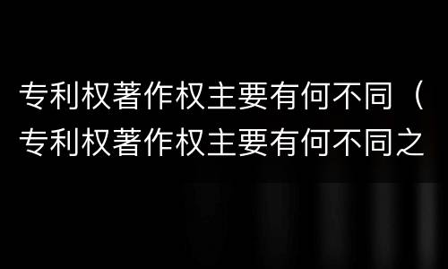 专利权著作权主要有何不同（专利权著作权主要有何不同之处）