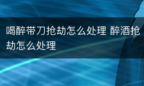 喝醉带刀抢劫怎么处理 醉酒抢劫怎么处理