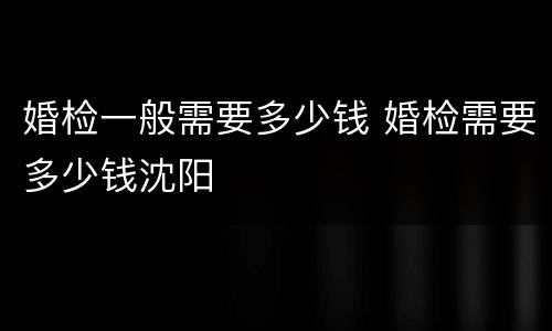 婚检一般需要多少钱 婚检需要多少钱沈阳