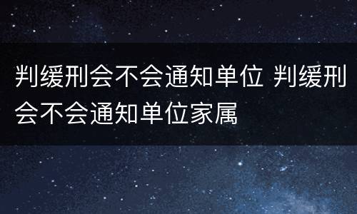 判缓刑会不会通知单位 判缓刑会不会通知单位家属