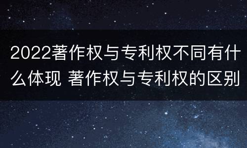 2022著作权与专利权不同有什么体现 著作权与专利权的区别有哪些