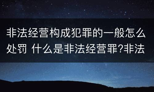 非法经营构成犯罪的一般怎么处罚 什么是非法经营罪?非法经营罪怎样处罚