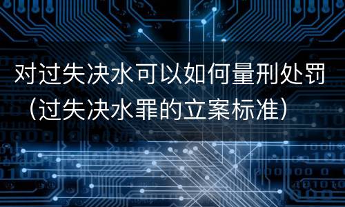 对过失决水可以如何量刑处罚（过失决水罪的立案标准）