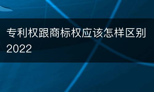 专利权跟商标权应该怎样区别2022