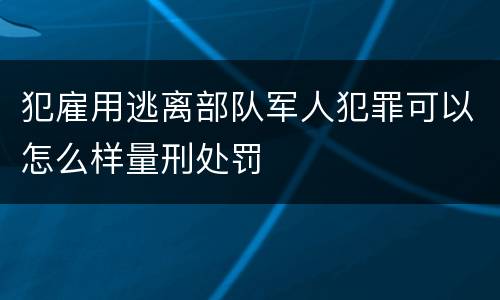 犯雇用逃离部队军人犯罪可以怎么样量刑处罚