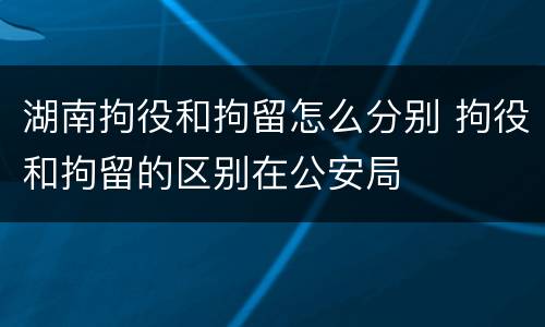 湖南拘役和拘留怎么分别 拘役和拘留的区别在公安局