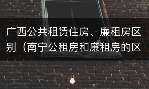 广西公共租赁住房、廉租房区别（南宁公租房和廉租房的区别）