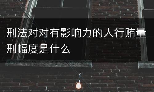 刑法对对有影响力的人行贿量刑幅度是什么