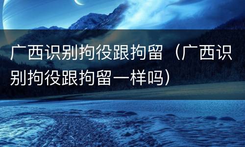 广西识别拘役跟拘留（广西识别拘役跟拘留一样吗）