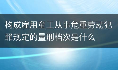 构成雇用童工从事危重劳动犯罪规定的量刑档次是什么