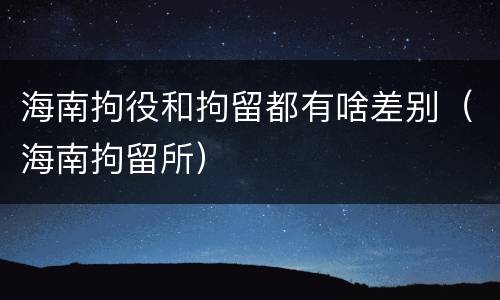 海南拘役和拘留都有啥差别（海南拘留所）