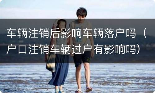 车辆注销后影响车辆落户吗（户口注销车辆过户有影响吗）