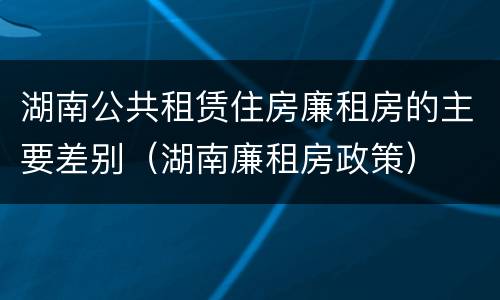 湖南公共租赁住房廉租房的主要差别（湖南廉租房政策）