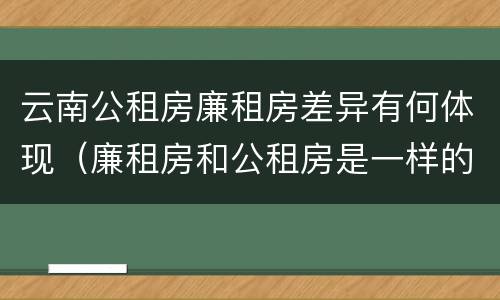 云南公租房廉租房差异有何体现（廉租房和公租房是一样的吗）