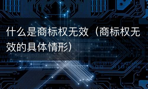 什么是商标权无效（商标权无效的具体情形）