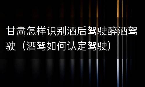 甘肃怎样识别酒后驾驶醉酒驾驶（酒驾如何认定驾驶）