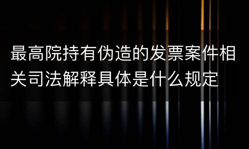 最高院持有伪造的发票案件相关司法解释具体是什么规定