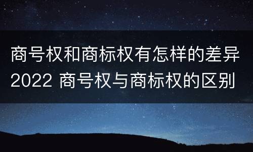 商号权和商标权有怎样的差异2022 商号权与商标权的区别