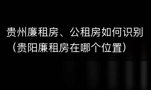 贵州廉租房、公租房如何识别（贵阳廉租房在哪个位置）