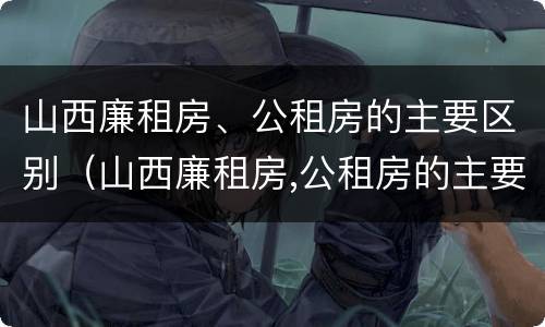 山西廉租房、公租房的主要区别（山西廉租房,公租房的主要区别在哪）