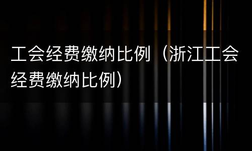工会经费缴纳比例（浙江工会经费缴纳比例）