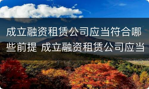 成立融资租赁公司应当符合哪些前提 成立融资租赁公司应当符合哪些前提要求