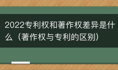 2022专利权和著作权差异是什么（著作权与专利的区别）