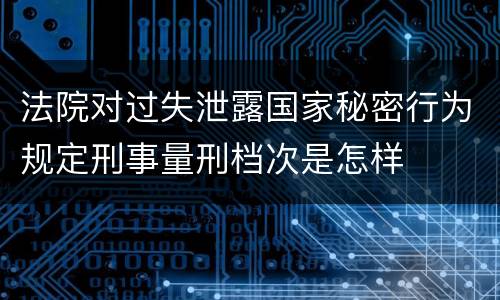 法院对过失泄露国家秘密行为规定刑事量刑档次是怎样