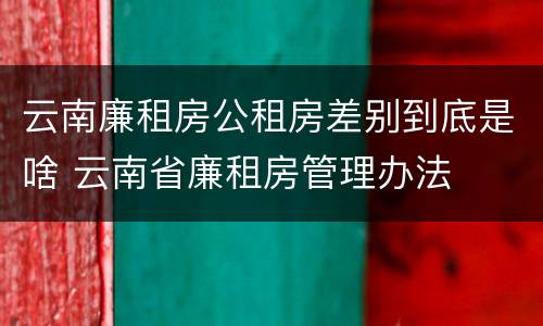 云南廉租房公租房差别到底是啥 云南省廉租房管理办法